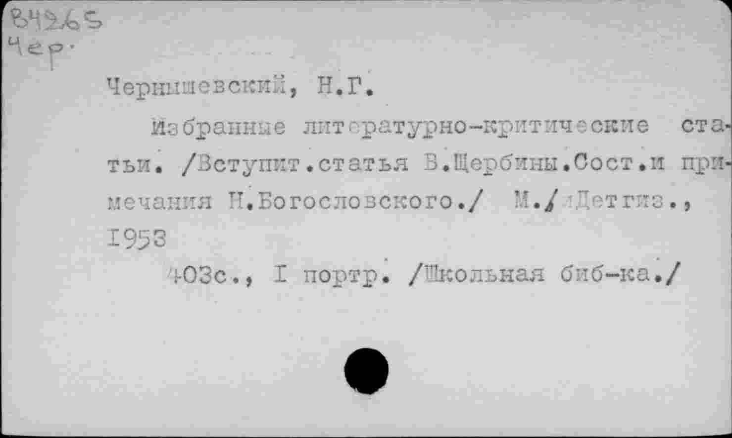 ﻿ер-
I
Чернышевский, Н.Г.
избранные литературно-критические ста. тьи. /Вступит.статья В.Щербины.Сост.и при мечания Н.Богословского./ М./ Летгиз., 1953
403с., I портр. /Школьная биб-ка./